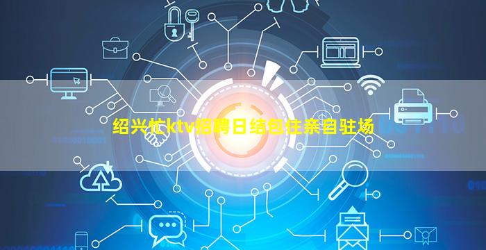 绍兴忙ktv招聘日结包住亲自驻场